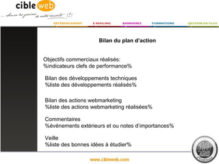 Bilan du plan d’action


Objectifs commerciaux réalisés:
%indicateurs clefs de performance%

Bilan des développements techniques
%liste des développements réalisés%

Bilan des actions webmarketing
%liste des actions webmarketing réalisées%

Commentaires
%événements extérieurs et ou notes d’importances%

Veille
%liste des bonnes idées à étudier%
 