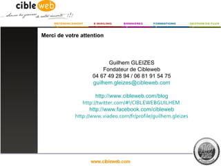 Merci de votre attention



                          Guilhem GLEIZES
                        Fondateur de Cibleweb
                    04 67 49 28 94 / 06 81 91 54 75
                    guilhem.gleizes@cibleweb.com

                       http://www.cibleweb.com/blog
                http://twitter.com/#!/CIBLEWEBGUILHEM
                    http://www.facebook.com/cibleweb
             http://www.viadeo.com/fr/profile/guilhem.gleizes
 