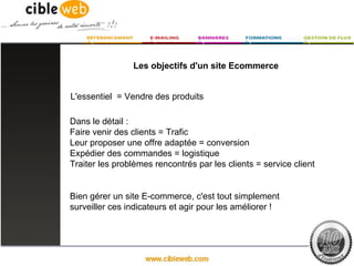 Les objectifs d'un site Ecommerce


L'essentiel = Vendre des produits

Dans le détail :
Faire venir des clients = Trafic
Leur proposer une offre adaptée = conversion
Expédier des commandes = logistique
Traiter les problèmes rencontrés par les clients = service client


Bien gérer un site E-commerce, c'est tout simplement
surveiller ces indicateurs et agir pour les améliorer !
 