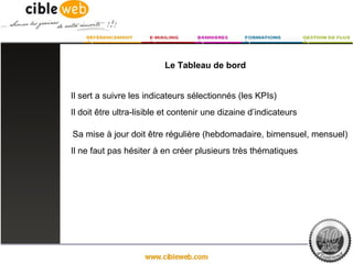 Le Tableau de bord


Il sert a suivre les indicateurs sélectionnés (les KPIs)
Il doit être ultra-lisible et contenir une dizaine d’indicateurs

Sa mise à jour doit être régulière (hebdomadaire, bimensuel, mensuel)
Il ne faut pas hésiter à en créer plusieurs très thématiques
 