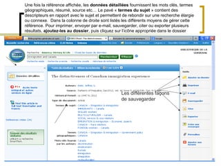 Une fois la référence affichée, les données détaillées fournissent les mots clés, termes
géographiques, résumé, source etc… Le pavé « termes du sujet » contient des
descripteurs en rapport avec le sujet et permettent de rebondir sur une recherche élargie
ou connexe. Dans la colonne de droite sont listés les différents moyens de gérer cette
référence. Pour imprimer, envoyer par e-mail, sauvegarder, citer ou exporter plusieurs
résultats, ajoutez-les au dossier, puis cliquez sur l’icône appropriée dans le dossier




                                                  Les différentes façons
                                                  de sauvegarder
 