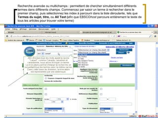 Recherche avancée ou multichamps : permettent de chercher simultanément différents
termes dans différents champs. Commencez par saisir un terme à rechercher dans le
premier champ, puis sélectionnez les index à parcourir dans la liste déroulante, tels que
Termes du sujet, titre, ou All Text (afin que EBSCOhost parcoure entièrement le texte de
tous les articles pour trouver votre terme)
 