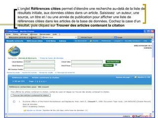 L’onglet Références citées permet d’étendre une recherche au-delà de la liste de
résultats initiale, aux données citées dans un article. Saisissez un auteur, une
source, un titre et / ou une année de publication pour afficher une liste de
références citées dans les articles de la base de données. Cochez la case d’un
résultat, puis cliquez sur Trouver des articles contenant la citation
 