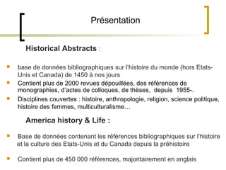 Présentation


       Historical Abstracts :

   base de données bibliographiques sur l’histoire du monde (hors Etats-
    Unis et Canada) de 1450 à nos jours
   Contient plus de 2000 revues dépouillées, des références de
    monographies, d’actes de colloques, de thèses, depuis 1955-.
   Disciplines couvertes : histoire, anthropologie, religion, science politique,
    histoire des femmes, multiculturalisme…

       America history & Life :
   Base de données contenant les références bibliographiques sur l’histoire
    et la culture des Etats-Unis et du Canada depuis la préhistoire

   Contient plus de 450 000 références, majoritairement en anglais
 