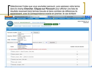 Sélectionnez l’index que vous souhaitez parcourir, puis saisissez votre terme
dans le champ Chercher. Cliquez sur Parcourir pour afficher une liste de
résultats recensant le(s) termes trouvés et dans combien de références ils
apparaissent, avec la correspondance exacte en premier, le cas échéant




                             Sélectionner l’index « people »
 