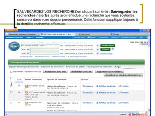 SAUVEGARDEZ VOS RECHERCHES en cliquant sur le lien Sauvegarder les
recherches / alertes après avoir effectué une recherche que vous souhaitez
conserver dans votre dossier personnalisé. Cette fonction s’applique toujours à
la dernière recherche effectuée.
 