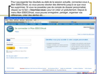 Pour sauvegarder les résultats au-delà de la session actuelle, connectez-vous à
Mon EBSCOhost, où vous pouvez stocker des éléments jusqu’à ce que vous
les supprimiez. Si vous ne possédez pas de compte de dossier personnalisé,
cliquez sur le lien « Inscrivez-vous» pour en créer un gratuitement. Depuis le
menu Mon EBSCOhost, vous pouvez enregistrer, partager, organiser vos
références, créer des alertes etc…
 