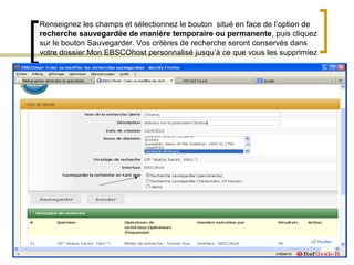 Renseignez les champs et sélectionnez le bouton situé en face de l’option de
recherche sauvegardée de manière temporaire ou permanente, puis cliquez
sur le bouton Sauvegarder. Vos critères de recherche seront conservés dans
votre dossier Mon EBSCOhost personnalisé jusqu’à ce que vous les supprimiez
 
