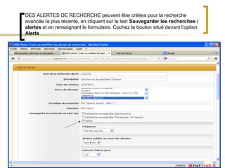 DES ALERTES DE RECHERCHE peuvent être créées pour la recherche
avancée la plus récente, en cliquant sur le lien Sauvegarder les recherches /
alertes et en renseignant le formulaire. Cochez le bouton situé devant l’option
Alerte
 