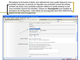 Renseignez le formulaire d’alerte, puis sélectionnez avec quelle fréquence vous
souhaitez l’exécuter, la période sur laquelle vous souhaitez inclure les articles,
combien de temps vous souhaitez exécuter l’alerte et à quelle adresse e-mail
vous souhaitez recevoir les résultats. Cliquez sur Sauvegarder pour finaliser le
processus de configuration. Votre alerte est sauvegardée dans Mon EBSCOhost
jusqu’à ce que vous la supprimiez
 