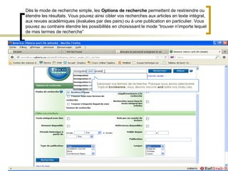 Dès le mode de recherche simple, les Options de recherche permettent de restreindre ou
étendre les résultats. Vous pouvez ainsi cibler vos recherches aux articles en texte intégral,
aux revues académiques (évaluées par des pairs) ou à une publication en particulier. Vous
pouvez au contraire étendre les possibilités en choisissant le mode “trouver n’importe lequel
de mes termes de recherche”
 