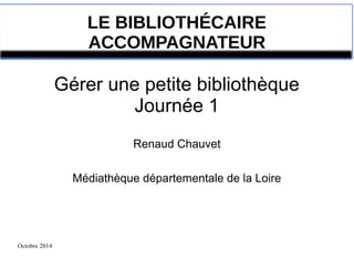 Octobre 2014 
LE BIBLIOTHÉCAIRE 
ACCOMPAGNATEUR 
Gérer une petite bibliothèque 
Journée 1 
Renaud Chauvet 
Médiathèque départementale de la Loire 
 