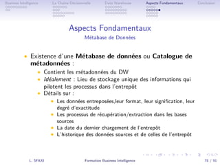 .
.
.
.
.
.
.
.
.
.
.
.
.
.
.
.
.
.
.
.
.
.
.
.
.
.
.
.
.
.
.
.
.
.
.
.
.
.
.
.
Business Intelligence La Chaîne Décisionnelle Data Warehouse Aspects Fondamentaux Conclusion
Aspects Fondamentaux
Métabase de Données
• Existence d’une Métabase de données ou Catalogue de
métadonnées :
• Contient les métadonnées du DW
• Idéalement : Lieu de stockage unique des informations qui
pilotent les processus dans l’entrepôt
• Détails sur :
• Les données entreposées,leur format, leur signiﬁcation, leur
degré d’exactitude
• Les processus de récupération/extraction dans les bases
sources
• La date du dernier chargement de l’entrepôt
• L’historique des données sources et de celles de l’entrepôt
L. SFAXI Formation Business Intelligence 78 / 91
 