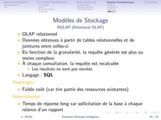 .
.
.
.
.
.
.
.
.
.
.
.
.
.
.
.
.
.
.
.
.
.
.
.
.
.
.
.
.
.
.
.
.
.
.
.
.
.
.
.
Business Intelligence La Chaîne Décisionnelle Data Warehouse Aspects Fondamentaux Conclusion
Modèles de Stockage
ROLAP (Relational OLAP)
• OLAP relationnel
• Données obtenues à partir de tables relationnelles et de
jointures entre celles-ci
• En fonction de la granularité, la requête générée est plus ou
moins complexe
• À chaque consultation, la requête est recalculée
• Les résultats ne sont pas stockés
• Langage : SQL
Avantages
• Faible coût (car tire partie des ressources existantes)
Inconvénients
• Temps de réponse long car sollicitation de la base à chaque
relance d’un rapport
L. SFAXI Formation Business Intelligence 85 / 91
 
