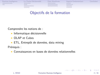 .
.
.
.
.
.
.
.
.
.
.
.
.
.
.
.
.
.
.
.
.
.
.
.
.
.
.
.
.
.
.
.
.
.
.
.
.
.
.
.
Business Intelligence La Chaîne Décisionnelle Data Warehouse Aspects Fondamentaux Conclusion
Objectifs de la formation
Comprendre les notions de :
• Informatique décisionnelle
• OLAP et Cubes
• ETL, Entrepôt de données, data mining
Prérequis :
• Connaissances en bases de données relationnelles
L. SFAXI Formation Business Intelligence 2 / 91
 