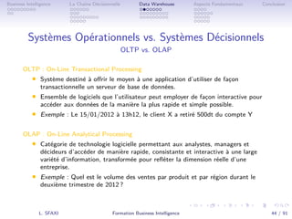 .
.
.
.
.
.
.
.
.
.
.
.
.
.
.
.
.
.
.
.
.
.
.
.
.
.
.
.
.
.
.
.
.
.
.
.
.
.
.
.
Business Intelligence La Chaîne Décisionnelle Data Warehouse Aspects Fondamentaux Conclusion
Systèmes Opérationnels vs. Systèmes Décisionnels
OLTP vs. OLAP
OLTP : On-Line Transactional Processing
• Système destiné à oﬀrir le moyen à une application d’utiliser de façon
transactionnelle un serveur de base de données.
• Ensemble de logiciels que l’utilisateur peut employer de façon interactive pour
accéder aux données de la manière la plus rapide et simple possible.
• Exemple : Le 15/01/2012 à 13h12, le client X a retiré 500dt du compte Y
OLAP : On-Line Analytical Processing
• Catégorie de technologie logicielle permettant aux analystes, managers et
décideurs d’accéder de manière rapide, consistante et interactive à une large
variété d’information, transformée pour reﬂéter la dimension réelle d’une
entreprise.
• Exemple : Quel est le volume des ventes par produit et par région durant le
deuxième trimestre de 2012 ?
L. SFAXI Formation Business Intelligence 44 / 91
 