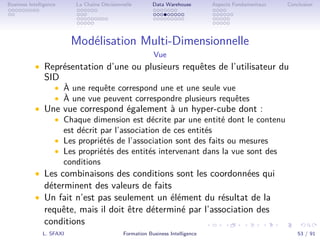 .
.
.
.
.
.
.
.
.
.
.
.
.
.
.
.
.
.
.
.
.
.
.
.
.
.
.
.
.
.
.
.
.
.
.
.
.
.
.
.
Business Intelligence La Chaîne Décisionnelle Data Warehouse Aspects Fondamentaux Conclusion
Modélisation Multi-Dimensionnelle
Vue
• Représentation d’une ou plusieurs requêtes de l’utilisateur du
SID
• À une requête correspond une et une seule vue
• À une vue peuvent correspondre plusieurs requêtes
• Une vue correspond également à un hyper-cube dont :
• Chaque dimension est décrite par une entité dont le contenu
est décrit par l’association de ces entités
• Les propriétés de l’association sont des faits ou mesures
• Les propriétés des entités intervenant dans la vue sont des
conditions
• Les combinaisons des conditions sont les coordonnées qui
déterminent des valeurs de faits
• Un fait n’est pas seulement un élément du résultat de la
requête, mais il doit être déterminé par l’association des
conditions
L. SFAXI Formation Business Intelligence 53 / 91
 