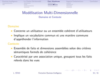 .
.
.
.
.
.
.
.
.
.
.
.
.
.
.
.
.
.
.
.
.
.
.
.
.
.
.
.
.
.
.
.
.
.
.
.
.
.
.
.
Business Intelligence La Chaîne Décisionnelle Data Warehouse Aspects Fondamentaux Conclusion
Modélisation Multi-Dimensionnelle
Domaine et Contexte
Domaine
• Concerne un utilisateur ou un ensemble cohérent d’utilisateurs
• Implique un vocabulaire commun et une manière commune
d’appréhender l’information
Contexte
• Ensemble de faits et dimensions assemblées selon des critères
sémantiques formels de cohérence
• Caractérisé par une association unique, groupant tous les faits
relevés dans les vues
L. SFAXI Formation Business Intelligence 55 / 91
 