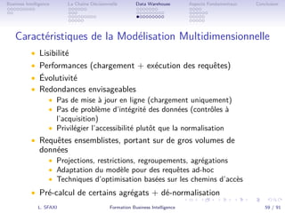 .
.
.
.
.
.
.
.
.
.
.
.
.
.
.
.
.
.
.
.
.
.
.
.
.
.
.
.
.
.
.
.
.
.
.
.
.
.
.
.
Business Intelligence La Chaîne Décisionnelle Data Warehouse Aspects Fondamentaux Conclusion
Caractéristiques de la Modélisation Multidimensionnelle
• Lisibilité
• Performances (chargement + exécution des requêtes)
• Évolutivité
• Redondances envisageables
• Pas de mise à jour en ligne (chargement uniquement)
• Pas de problème d’intégrité des données (contrôles à
l’acquisition)
• Privilégier l’accessibilité plutôt que la normalisation
• Requêtes ensemblistes, portant sur de gros volumes de
données
• Projections, restrictions, regroupements, agrégations
• Adaptation du modèle pour des requêtes ad-hoc
• Techniques d’optimisation basées sur les chemins d’accès
• Pré-calcul de certains agrégats + dé-normalisation
L. SFAXI Formation Business Intelligence 59 / 91
 