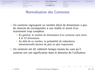.
.
.
.
.
.
.
.
.
.
.
.
.
.
.
.
.
.
.
.
.
.
.
.
.
.
.
.
.
.
.
.
.
.
.
.
.
.
.
.
Business Intelligence La Chaîne Décisionnelle Data Warehouse Aspects Fondamentaux Conclusion
Normalisation des Contextes
• Un contexte regroupant un nombre élevé de dimensions a peu
de chances de correspondre à une réalité et serait d’un
maniement trop complexe
• En général, le nombre de dimensions d’un contexte varie entre
4 et 12 dimensions
• Au delà de ce nombre, la probabilité de redondance
dimensionnelle devient de plus en plus importante
• Un contexte est dit cohérent lorsque toutes les vues qu’il
autorise ont une signiﬁcation dans le domaine de l’utilisateur
L. SFAXI Formation Business Intelligence 63 / 91
 