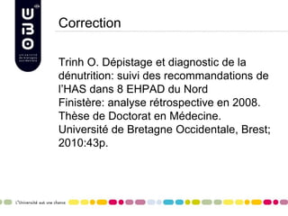 Correction
Trinh O. Dépistage et diagnostic de la
dénutrition: suivi des recommandations de
l’HAS dans 8 EHPAD du Nord
Finistère: analyse rétrospective en 2008.
Thèse de Doctorat en Médecine.
Université de Bretagne Occidentale, Brest;
2010:43p.
 