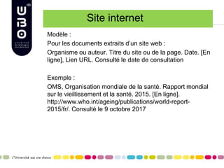Site internet
Modèle :
Pour les documents extraits d’un site web :
Organisme ou auteur. Titre du site ou de la page. Date. [En
ligne], Lien URL. Consulté le date de consultation
Exemple :
OMS, Organisation mondiale de la santé. Rapport mondial
sur le vieillissement et la santé. 2015. [En ligne].
http://www.who.int/ageing/publications/world-report-
2015/fr/. Consulté le 9 octobre 2017
 