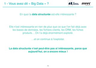 En quoi la data structurée est-elle intéressante ?
Elle n’est intéressante en rien de plus que ce que l’on fait déjà avec
les bases de données, les ﬁchiers clients, les CRM, les ﬁches
produits… On l’a déjà énormément exploité.
!
…et on continue à l’exploiter.
!
!
La data structurée n’est peut-être pas si intéressante, parce que
aujourd’hui, on a encore mieux !
11
1 - Vous avez dit « Big Data » ?
 