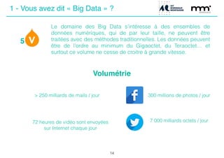 Volumétrie
5
7 000 milliards octets / jour
300 millions de photos / jour
14
Le domaine des Big Data s’intéresse à des ensembles de
données numériques, qui de par leur taille, ne peuvent être
traitées avec des méthodes traditionnelles. Les données peuvent
être de l’ordre au minimum du Gigaoctet, du Teraoctet… et
surtout ce volume ne cesse de croitre à grande vitesse.
> 250 milliards de mails / jour
72 heures de vidéo sont envoyées
sur Internet chaque jour
1 - Vous avez dit « Big Data » ?
 