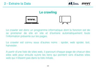 Le crawling
24
Le crawler est donc un programme informatique dont la fonction est de
se promener de site en site et d’extraire automatiquement toute
l’information présente sur les pages.
!
Le crawler est connu sous d’autres noms : spider, web spider, bot,
harvester.
!
A partir d’une liste de sites web, il parcourt chaque page de chacun des
sites web pour ensuite suivre les liens qui pointent vers d’autres sites
web qui n’étaient pas dans la liste initiale.
2 - Extraire la Data
 