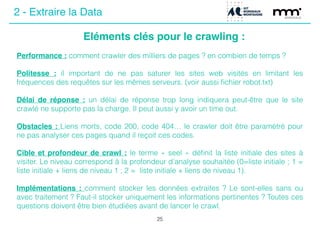 Eléments clés pour le crawling :
25
Performance : comment crawler des milliers de pages ? en combien de temps ?
!
Politesse : il important de ne pas saturer les sites web visités en limitant les
fréquences des requêtes sur les mêmes serveurs. (voir aussi ﬁchier robot.txt)
!
Délai de réponse : un délai de réponse trop long indiquera peut-être que le site
crawlé ne supporte pas la charge. Il peut aussi y avoir un time out.
!
Obstacles : Liens morts, code 200, code 404… le crawler doit être paramétré pour
ne pas analyser ces pages quand il reçoit ces codes.
!
Cible et profondeur de crawl : le terme « seel » déﬁnit la liste initiale des sites à
visiter. Le niveau correspond à la profondeur d’analyse souhaitée (0=liste initiale ; 1 =
liste initiale + liens de niveau 1 ; 2 = liste initiale + liens de niveau 1).
!
Implémentations : comment stocker les données extraites ? Le sont-elles sans ou
avec traitement ? Faut-il stocker uniquement les informations pertinentes ? Toutes ces
questions doivent être bien étudiées avant de lancer le crawl.
2 - Extraire la Data
 