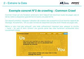 Exemple concret N°2 de crawling : Common Crawl
27
Common Crawl est une fondation américaine dont l’objectif est d’archiver toutes les pages web et
de les mettre à disposition gratuitement à travers une plate-forme.
!
Cet objectif ambitieux nécessite l’utilisation de crawlers très puissants et d’une énorme capacité de
stockage. Actuellement, 15% du web mondial est disponible soit près de 6 milliards de pages web.
!
Même si cela n’est pas exhaustif, cela reste sufﬁsamment important pour attaquer la couche
«  haute  » du web et donc contenir une grande partie des sites facilement accessibles et/ou
couramment utilisés.
2 - Extraire la Data
 