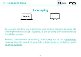 Le scraping
29
Le scraper est donc un programme informatique capable d’extraire de
l’information d’un site web. Toutefois, le site doit être bien étudié avant le
travail d’extraction.
!
En effet, contrairement au crawling, le scraping a pour but d’extraire du
contenu d’un site web dans le but de le transformer, et de l’utiliser dans
un autre contexte.
2 - Extraire la Data
 