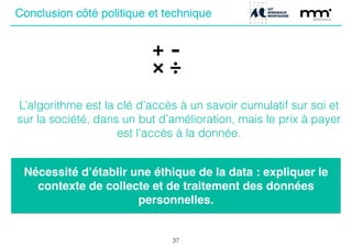 37
ConclusionConclusion côté politique et technique
L’algorithme est la clé d’accès à un savoir cumulatif sur soi et
sur la société, dans un but d’amélioration, mais le prix à payer
est l’accès à la donnée.
Nécessité d’établir une éthique de la data : expliquer le
contexte de collecte et de traitement des données
personnelles.
 