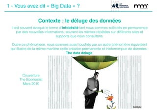 1 - Vous avez dit « Big Data » ?
Contexte : le déluge des données
Il est souvent évoqué le terme d’infobésité tant nous sommes sollicités en permanence
par des nouvelles informations, souvent les mêmes répétées sur différents sites et
supports que nous consultons.
!
Outre ce phénomène, nous sommes aussi touchés par un autre phénomène équivalent
qui illustre de la même manière cette création permanente et ininterrompue de données :
The data deluge.
Couverture
The Economist
Mars 2010
 