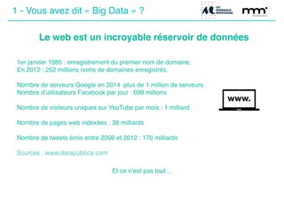 1 - Vous avez dit « Big Data » ?
Le web est un incroyable réservoir de données
1er janvier 1985 : enregistrement du premier nom de domaine.!
En 2012 : 252 millions noms de domaines enregistrés.!
!
Nombre de serveurs Google en 2014 :plus de 1 million de serveurs.!
Nombre d’utilisateurs Facebook par jour : 699 millions !
!
Nombre de visiteurs uniques sur YouTube par mois : 1 milliard!
!
Nombre de pages web indexées : 36 milliards!
!
Nombre de tweets émis entre 2006 et 2012 : 170 milliards!
 
Sources : www.datapublica.com!
!
Et ce n’est pas tout…
 