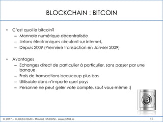 BLOCKCHAIN : BITCOIN
12
• C’est quoi le bitcoin?
– Monnaie numérique décentralisée
– Jetons électroniques circulant sur internet,
– Depuis 2009 (Première transaction en Janvier 2009)
• Avantages
– Echanges direct de particulier à particulier, sans passer par une
banque
– Frais de transactions beaucoup plus bas
– Utilisable dans n’importe quel pays
– Personne ne peut geler vote compte, sauf vous-même :)
© 2017 – BLOCKCHAIN - Mourad HASSINI - www.m104.io
 