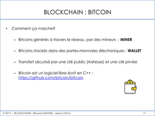 BLOCKCHAIN : BITCOIN
13
• Comment ça marche?
– Bitcoins générés à travers le réseau, par des mineurs : MINER
– Bitcoins stockés dans des portes-monnaies électroniques : WALLET
– Transfert sécurisé par une clé public (Adresse) et une clé privée
– Bitcoin est un logiciel libre écrit en C++ :
https://github.com/bitcoin/bitcoin
© 2017 – BLOCKCHAIN - Mourad HASSINI - www.m104.io
 