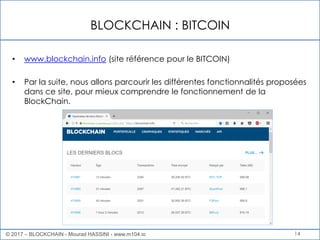 BLOCKCHAIN : BITCOIN
14
• www.blockchain.info (site référence pour le BITCOIN)
• Par la suite, nous allons parcourir les différentes fonctionnalités proposées
dans ce site, pour mieux comprendre le fonctionnement de la
BlockChain.
© 2017 – BLOCKCHAIN - Mourad HASSINI - www.m104.io
 