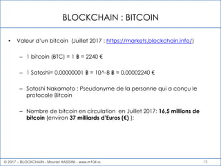 BLOCKCHAIN : BITCOIN
15
• Valeur d’un bitcoin (Juillet 2017 : https://markets.blockchain.info/)
– 1 bitcoin (BTC) = 1 ฿ = 2240 €
– 1 Satoshi= 0.00000001 ฿ = 10^-8 ฿ = 0.00002240 €
– Satoshi Nakamoto : Pseudonyme de la personne qui a conçu le
protocole Bitcoin
– Nombre de bitcoin en circulation en Juillet 2017: 16,5 millions de
bitcoin (environ 37 milliards d’Euros (€) ):
© 2017 – BLOCKCHAIN - Mourad HASSINI - www.m104.io
 