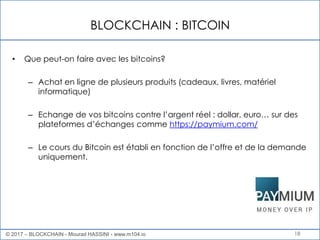 BLOCKCHAIN : BITCOIN
18
• Que peut-on faire avec les bitcoins?
– Achat en ligne de plusieurs produits (cadeaux, livres, matériel
informatique)
– Echange de vos bitcoins contre l’argent réel : dollar, euro… sur des
plateformes d’échanges comme https://paymium.com/
– Le cours du Bitcoin est établi en fonction de l’offre et de la demande
uniquement.
© 2017 – BLOCKCHAIN - Mourad HASSINI - www.m104.io
 