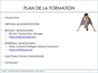 PLAN DE LA FORMATION
© 2017 – BLOCKCHAIN - Mourad HASSINI - www.m104.io
• Introduction
• Définition de la BLOCKCHAIN
• BITCOIN – BLOCKCHAIN
• Bitcoin, Transaction, Minage
• https://blockchain.info
• ETHEREUM - BLOCKCHAIN :
• Ether, Contrat Intelligent (Smart Contract)
• https://etherscan.io
• Uses Cases (Tunisie, International)
• Conclusion
2
 