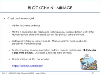 BLOCKCHAIN : MINAGE
21
• C’est quoi le minage?
– Vérifier la chaine de blocs
– Mettre à disposition des ressources techniques au réseau « Bitcoin » et vérifier
les transactions entre utilisateurs qui ont lieu partout dans le monde
– Un logiciel installé sur les serveurs des Mineurs, permet de résoudre des
problèmes mathématiques
– En récompense, le mineur reçoit un certains nombre de bitcoins : 12,5 bitcoins
/ bloc miné en 2017. Divisé par 2, tous les 4 ans environs
– Plus de mineurs => Plus de sécurité
– https://bitcoin.fr/minage/
© 2017 – BLOCKCHAIN - Mourad HASSINI - www.m104.io
 