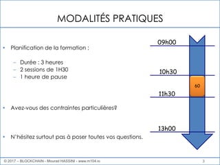 MODALITÉS PRATIQUES
• Planification de la formation :
– Durée : 3 heures
– 2 sessions de 1H30
– 1 heure de pause
• Avez-vous des contraintes particulières?
• N’hésitez surtout pas à poser toutes vos questions.
3
09h00
10h30
11h30
13h00
60
© 2017 – BLOCKCHAIN - Mourad HASSINI - www.m104.io
 