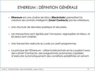 ETHEREUM : DÉFINITION GÉNÉRALE
36
– Ethereum est une chaîne de blocs (Blockchain) permettant la
création de contrats intelligents (Smart Contracts) par les utilisateurs.
– Une structure de données publique et sécurisée.
– Les transactions sont signées par l’envoyeur, regroupées en blocs, et
les blocs sont chaînés.
– Une transaction exécute du code (un petit programme).
– Le principe de l’Ethereum : utiliser la blockchain en la couplant avec
des « Smart Contracts», des programmes autonomes capables
d’exécuter automatiquement des conditions prédéfinies en amont.
© 2017 – BLOCKCHAIN - Mourad HASSINI - www.m104.io
 