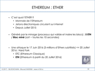 ETHEREUM : ETHER
38
– C’est quoi l’ETHER ?
• Monnaie de l’Ethereum
• Jetons électroniques circulant sur internet
• Depuis Juillet 2015
– Généré par le minage (processus qui valide et insère les blocs) : 5 ETH
/ Bloc miné (soit ~ toutes les 10 secondes)
– Une attaque le 17 Juin 2016 (3 millions d’Ethers subtilisés) => 20 Juillet
2016 : Hard Fork
• ETC (Ethereum Classique)
• ETH (Ethereum à partir du 20 Juillet 2016)
© 2017 – BLOCKCHAIN - Mourad HASSINI - www.m104.io
 