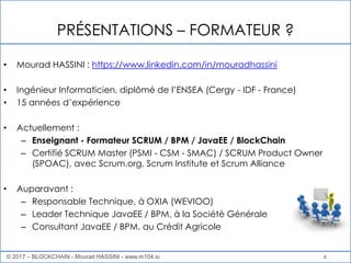 4
PRÉSENTATIONS – FORMATEUR ?
• Mourad HASSINI : https://www.linkedin.com/in/mouradhassini
• Ingénieur Informaticien, diplômé de l’ENSEA (Cergy - IDF - France)
• 15 années d’expérience
• Actuellement :
– Enseignant - Formateur SCRUM / BPM / JavaEE / BlockChain
– Certifié SCRUM Master (PSMI - CSM - SMAC) / SCRUM Product Owner
(SPOAC), avec Scrum.org, Scrum Institute et Scrum Alliance
• Auparavant :
– Responsable Technique, à OXIA (WEVIOO)
– Leader Technique JavaEE / BPM, à la Société Générale
– Consultant JavaEE / BPM, au Crédit Agricole
© 2017 – BLOCKCHAIN - Mourad HASSINI - www.m104.io
 