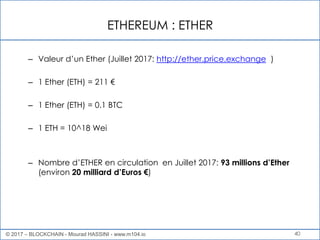 ETHEREUM : ETHER
40
– Valeur d’un Ether (Juillet 2017: http://ether.price.exchange )
– 1 Ether (ETH) = 211 €
– 1 Ether (ETH) = 0.1 BTC
– 1 ETH = 10^18 Wei
– Nombre d’ETHER en circulation en Juillet 2017: 93 millions d’Ether
(environ 20 milliard d’Euros €)
© 2017 – BLOCKCHAIN - Mourad HASSINI - www.m104.io
 