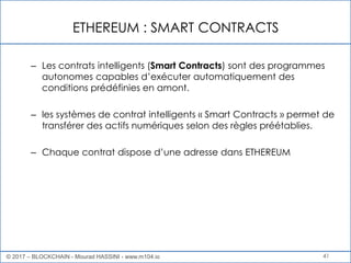 ETHEREUM : SMART CONTRACTS
41
– Les contrats intelligents (Smart Contracts) sont des programmes
autonomes capables d’exécuter automatiquement des
conditions prédéfinies en amont.
– les systèmes de contrat intelligents « Smart Contracts » permet de
transférer des actifs numériques selon des règles préétablies.
– Chaque contrat dispose d’une adresse dans ETHEREUM
© 2017 – BLOCKCHAIN - Mourad HASSINI - www.m104.io
 