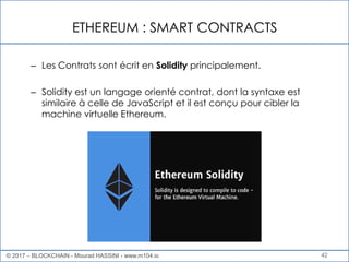 ETHEREUM : SMART CONTRACTS
42
– Les Contrats sont écrit en Solidity principalement.
– Solidity est un langage orienté contrat, dont la syntaxe est
similaire à celle de JavaScript et il est conçu pour cibler la
machine virtuelle Ethereum.
© 2017 – BLOCKCHAIN - Mourad HASSINI - www.m104.io
 