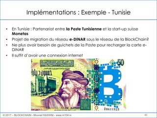 Implémentations : Exemple - Tunisie
45
• En Tunisie : Partenariat entre la Poste Tunisienne et la start-up suisse
Monetas
• Projet de migration du réseau e-DINAR sous le réseau de la BlockChain?
• Ne plus avoir besoin de guichets de la Poste pour recharger la carte e-
DINAR
• Il suffit d’avoir une connexion internet
© 2017 – BLOCKCHAIN - Mourad HASSINI - www.m104.io
 